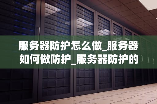 服务器防护怎么做_服务器如何做防护_服务器防护的重要性及实施策略