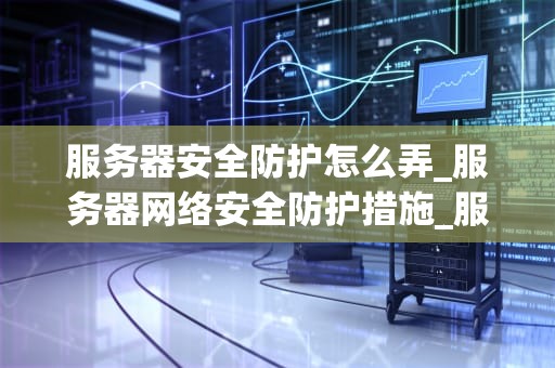 服务器安全防护怎么弄_服务器网络安全防护措施_服务器安全防护的重要性及实施策略