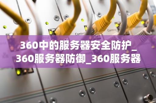 360中的服务器安全防护_360服务器防御_360服务器安全防护的深度解析
