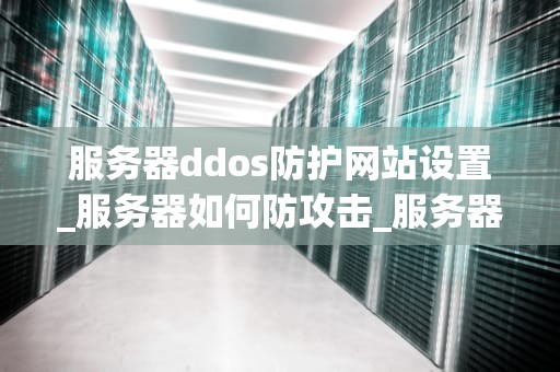服务器ddos防护网站设置_服务器如何防攻击_服务器DDoS防护网站的全面设置