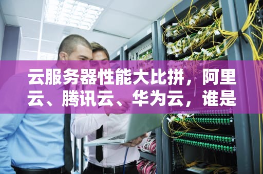 云服务器性能大比拼，阿里云、腾讯云、华为云，谁是你的菜？