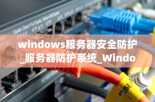 windows服务器安全防护_服务器防护系统_Windows服务器安全防护的全面策略