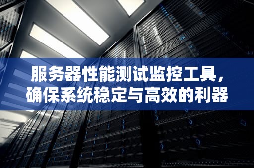 服务器性能测试监控工具，确保系统稳定与高效的利器