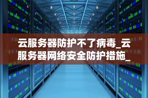 云服务器防护不了病毒_云服务器网络安全防护措施_云服务器防护病毒的局限性及应对策略