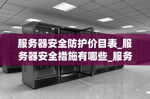 服务器安全防护价目表_服务器安全措施有哪些_服务器安全防护价目表及其重要性