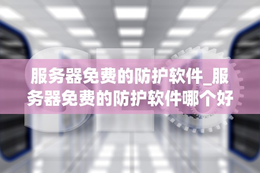 服务器免费的防护软件_服务器免费的防护软件哪个好_服务器免费防护软件的全面解析