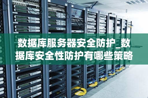 数据库服务器安全防护_数据库安全性防护有哪些策略_数据库服务器安全防护的全面策略
