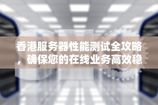 香港服务器性能测试全攻略，确保您的在线业务高效稳定