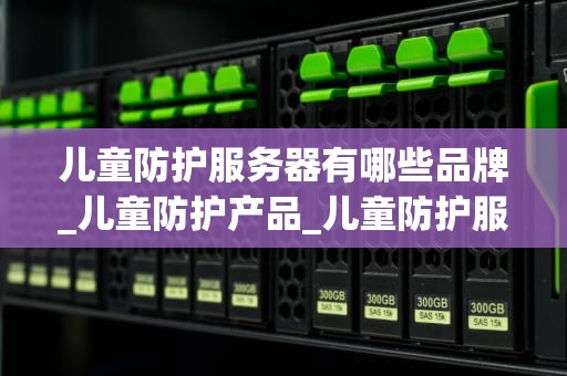 儿童防护服务器有哪些品牌_儿童防护产品_儿童防护服务器品牌盘点与推荐