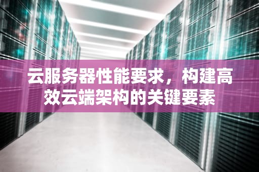 云服务器性能要求，构建高效云端架构的关键要素