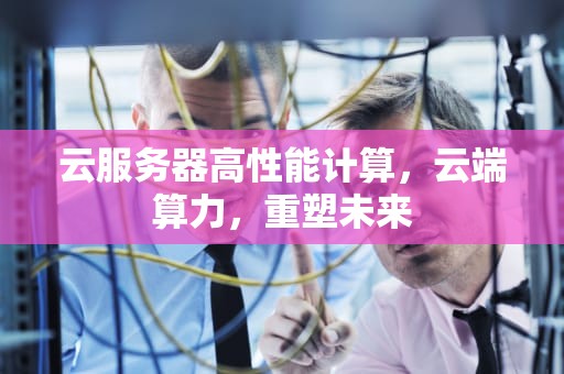 云服务器高性能计算，云端算力，重塑未来