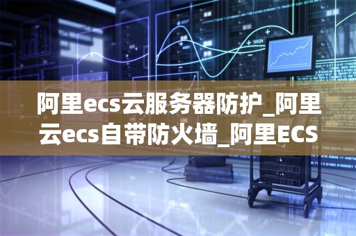 阿里ecs云服务器防护_阿里云ecs自带防火墙_阿里ECS云服务器防护策略详解