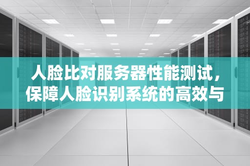 人脸比对服务器性能测试，保障人脸识别系统的高效与精准