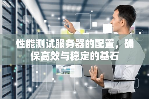 性能测试服务器的配置，确保高效与稳定的基石