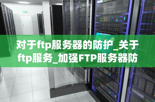对于ftp服务器的防护_关于ftp服务_加强FTP服务器防护的重要性及策略