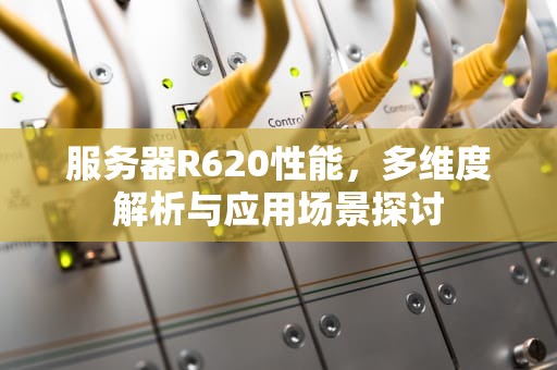 服务器R620性能，多维度解析与应用场景探讨