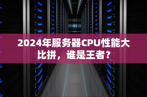 2024年服务器CPU性能大比拼，谁是王者？