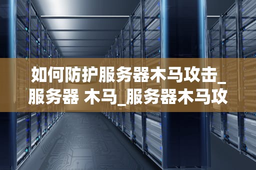 如何防护服务器木马攻击_服务器 木马_服务器木马攻击的防护策略