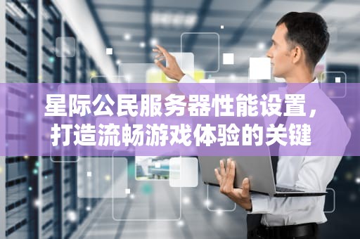星际公民服务器性能设置，打造流畅游戏体验的关键