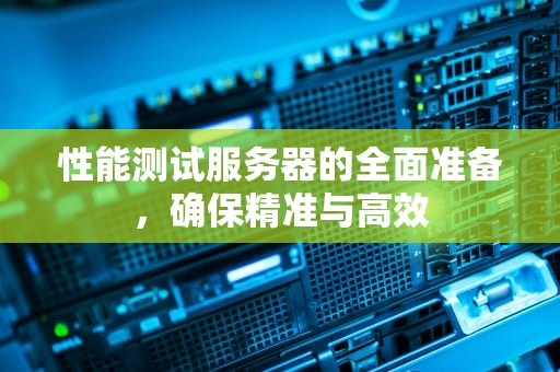 性能测试服务器的全面准备，确保精准与高效