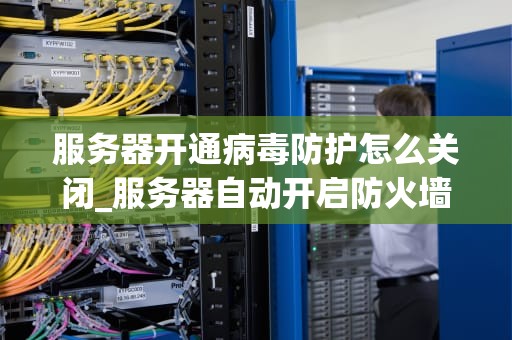 服务器开通病毒防护怎么关闭_服务器自动开启防火墙,怎么关闭_服务器病毒防护的关闭与安全措施