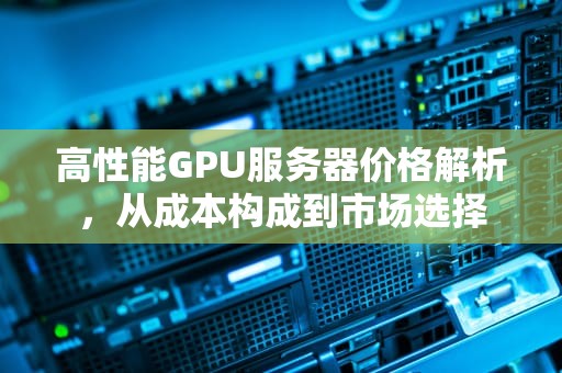 高性能GPU服务器价格解析，从成本构成到市场选择