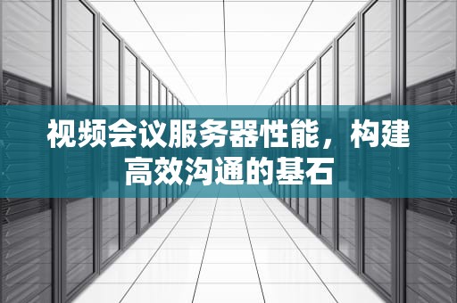 视频会议服务器性能，构建高效沟通的基石