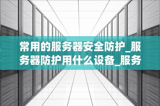 常用的服务器安全防护_服务器防护用什么设备_服务器安全防护的关键策略