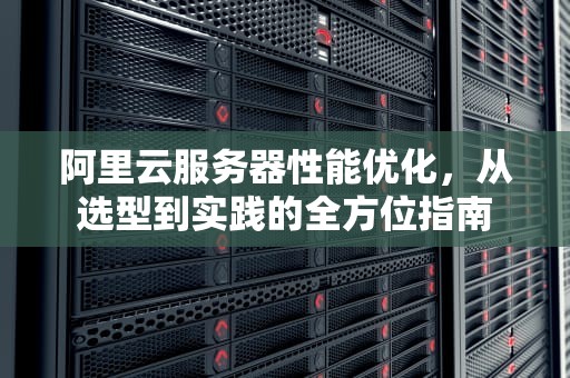 阿里云服务器性能优化，从选型到实践的全方位指南