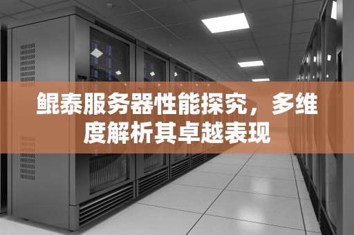 鲲泰服务器性能探究，多维度解析其卓越表现