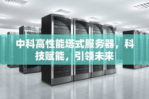 中科高性能塔式服务器，科技赋能，引领未来