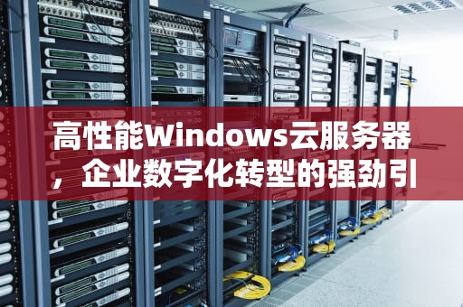 高性能Windows云服务器，企业数字化转型的强劲引擎