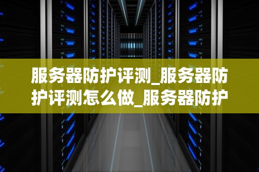 服务器防护评测_服务器防护评测怎么做_服务器防护评测：确保数据安全的关键