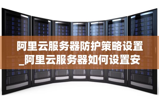 阿里云服务器防护策略设置_阿里云服务器如何设置安全策略_阿里云服务器防护策略设置详解