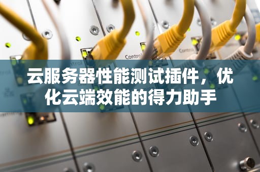 云服务器性能测试插件，优化云端效能的得力助手
