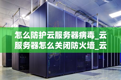 怎么防护云服务器病毒_云服务器怎么关闭防火墙_云服务器病毒防护策略及实践