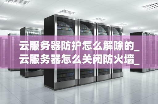 云服务器防护怎么解除的_云服务器怎么关闭防火墙_云服务器防护解除的全面指南