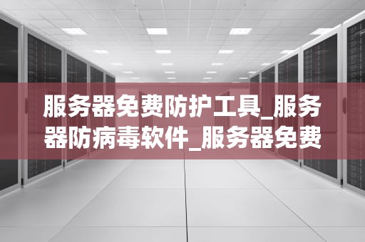 服务器免费防护工具_服务器防病毒软件_服务器免费防护工具的全面解析