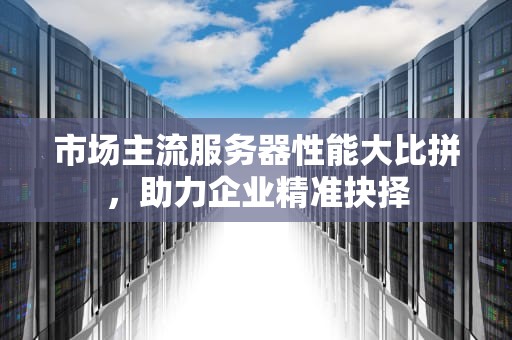 市场主流服务器性能大比拼，助力企业精准抉择
