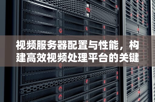 视频服务器配置与性能，构建高效视频处理平台的关键
