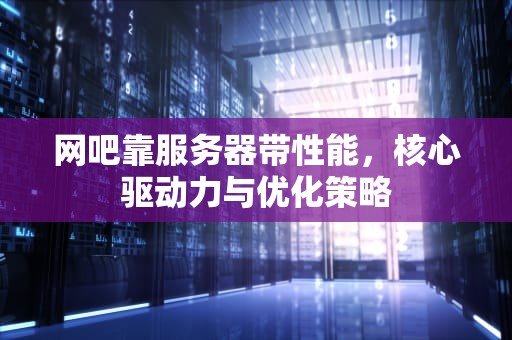 网吧靠服务器带性能，核心驱动力与优化策略