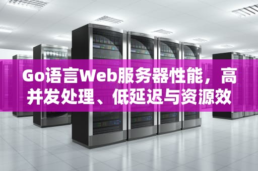 Go语言Web服务器性能，高并发处理、低延迟与资源效率的卓越表现