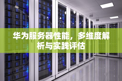 华为服务器性能，多维度解析与实践评估