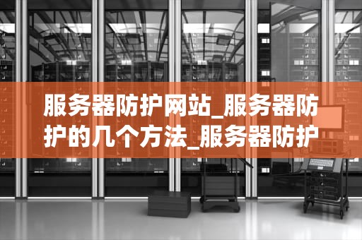 服务器防护网站_服务器防护的几个方法_服务器防护网站的重要性及实施策略