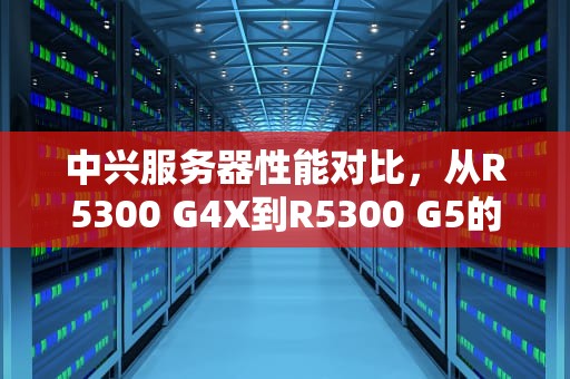 中兴服务器性能对比，从R5300 G4X到R5300 G5的卓越飞跃