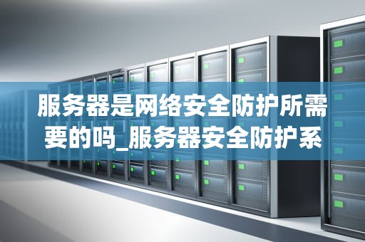 服务器是网络安全防护所需要的吗_服务器安全防护系统_服务器在网络安全防护中的关键作用