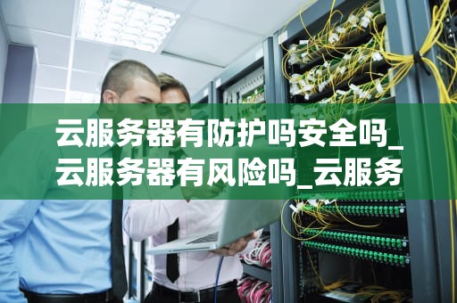 云服务器有防护吗安全吗_云服务器有风险吗_云服务器的安全防护：确保数据安全的关键