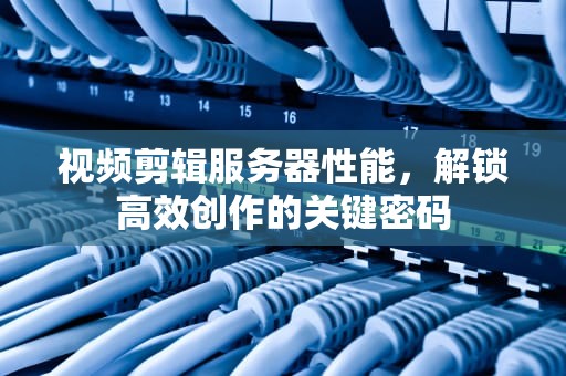 视频剪辑服务器性能，解锁高效创作的关键密码
