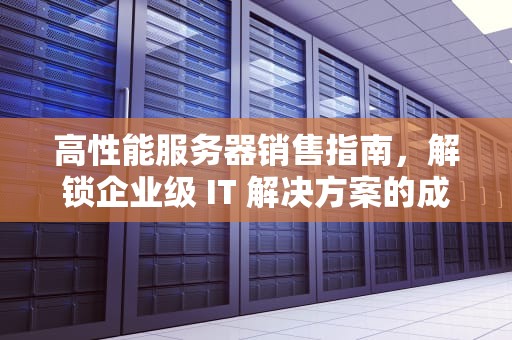 高性能服务器销售指南，解锁企业级 IT 解决方案的成功之道