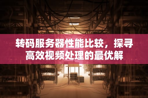 转码服务器性能比较，探寻高效视频处理的最优解